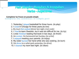 Completar las frases en pasado simple
1. Yesterday I played basketball for three hours. (to play)
2. I Lived in Chicago for three years.(to live)
3. My mum Not cooked dinner last night. (not cook)
4. I Tried to learn Swedish, but it was too difficult for me. (to try)
5. Linda Finished reading that book in two days. (to finish)
6. He wroten his homework last Sunday. (to write)
7. I enjoyed meeting your parents. (to enjoy)
8. My sister burned her hand while she was cooking. (to burn)
9. We drove to a safari park yesterday. (to drive)
10. I cleaned my room last night. (to clean)
 