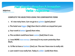 COMPLETE THE ADJECTIVES USING THE COMPARATIVE FORM
1. It´s too noisy here. Can we go to a quieter (quiet) place?
2. The hotel was bigger (big) than that in which we stayed last year.
3. Your work is better (good) than mine.
4. The accident could have been worse (bad) than it was.
5. I was MORE most nervous (nervous) in my exam yesterday than
Mark.
6. I´d like to have a fasttest (fast) car. The one I have now is really old.
7. Last week it was really hot. Today is colder (cold) than then.
Adjetivos
 