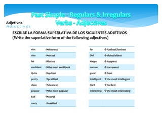 Adjetivos
thin thinnest
nice nicest
fat fattes
confident the most confident
Quite quitest
pretty prettiest
clean cleanest
popular the most popular
bad worst
nasty nastiest
ESCRIBE LA FORMA SUPERLATIVA DE LOS SIGUIENTES ADJETIVOS
(Write the superlative form of the following adjectives)
far furthest/farthest
Old oldest/eldest
Happy happiest
narrow narrowest
good  best
intelligent the most intellegent
Hard hardest
interesting the most interesting
 