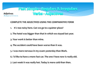 COMPLETE THE ADJECTIVES USING THE COMPARATIVE FORM
1. It´s too noisy here. Can we go to a quieter place?
2. The hotel was bigger than that in which we stayed last year.
3. Your work is better than mine.
4. The accident could have been worse than it was.
5. I was more nervous in my exam yesterday than Mark.
6. I´d like to have a more fast car. The one I have now is really old.
7. Last week it was really hot. Today is more cold than then.
Adjetivos
 