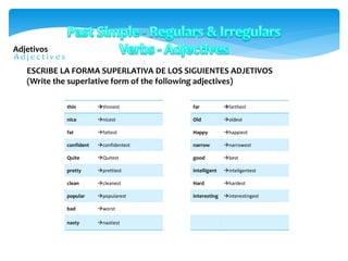 Adjetivos
thin thnnest
nice nicest
fat fattest
confident confidentest
Quite Quitest
pretty prettiest
clean cleanest
popular popularest
bad worst
nasty nastiest
ESCRIBE LA FORMA SUPERLATIVA DE LOS SIGUIENTES ADJETIVOS
(Write the superlative form of the following adjectives)
far farthest
Old oldest
Happy happiest
narrow narrowest
good best
intelligent inteligentest
Hard hardest
interesting interestingest
 