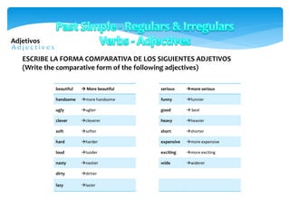 Adjetivos
beautiful  More beautiful
handsome more handsome
ugly uglier
clever cleverer
soft softer
hard harder
loud luoder
nasty nastier
dirty dirtier
lazy lazier
ESCRIBE LA FORMA COMPARATIVA DE LOS SIGUIENTES ADJETIVOS
(Write the comparative form of the following adjectives)
serious more serious
funny funnier
good  best
heavy heavier
short shorter
expensive more expensive
exciting more exciting
wide widerer
 