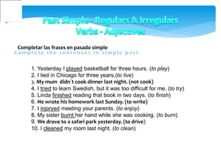Completar las frases en pasado simple
1. Yesterday I played basketball for three hours. (to play)
2. I lied in Chicago for three years.(to live)
3. My mum didn´t cook dinner last night. (not cook)
4. I tried to learn Swedish, but it was too difficult for me. (to try)
5. Linda finished reading that book in two days. (to finish)
6. He wrote his homework last Sunday. (to write)
7. I injoryed meeting your parents. (to enjoy)
8. My sister burnt her hand while she was cooking. (to burn)
9. We drove to a safari park yesterday. (to drive)
10. I cleaned my room last night. (to clean)
 