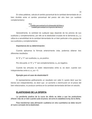 10
      En otras palabras, calcula el cambio porcentual de la cantidad demandada de un
bien dividido entre el cambio porcentual del precio del otro bien (un sustituto
complementario)



                    .

        Generalmente, la cantidad de cualquier bien depende de los precios de sus
sustitutos y complementarios, por ello se la elasticidad cruzada de la demanda (ex y) y
utiliza la a sensibilidad de la cantidad demandada de un bien particular a los precios de
sus sustitutos y complementarios

      Importancia de su determinación:

       Cuando aplicamos la fórmula anteriormente vista, podemos obtener tres
diferentes resultados:

      Si “X” y “Y” son sustitutos, ex y es positivo.

      Por otra parte, si “X” y “Y” son complementarios, ex y es negativo.

      Cuando los artículos no están relacionados entre si, es decir, cuando son
independientes entre si, ex y es = 0.

      Ejemplo para el caso de elasticidad 0

       Si representamos gráficamente un resultado con valor 0, quiere decir que los
bienes son independientes, es decir que un aumento o disminución en el precio del
bien relacionados, no produce cambios en la cantidad demandada del bien en estudio.


      ELASTICIDAD DE LA OFERTA

      La pendiente positiva de la curva de oferta se debe a que los productores
ofrecen más de un bien cuando sube el precio, tal como lo establece la ley de la oferta.

      Para transformar esta afirmación cualitativa en otra cuantitativa se debe recurrir
al nuevo concepto de la elasticidad.
 