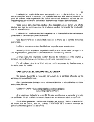 11
      La elasticidad precio de la oferta esta condicionado por la flexibilidad de los
vendedores para alterar la cantidad que producen del bien. Por ejemplo la oferta de
pisos en primera línea de playa en una ciudad turística es inelástica, por que es casi
imposible producir una mayor cantidad de apartamentos de estas características.

       Otros bienes como las Motocicletas o los electrodomésticos tienen una Oferta
elástica por que las empresas que lo producen pueden incrementar la producción
cuando sube el precio.

       La elasticidad precio de la Oferta depende de la flexibilidad de los vendedores
para alterar la cantidad que produce del bien.

      Otro determinante de la elasticidad precio de la Oferta es el periodo de tiempo
examinado.

      La Oferta normalmente es más elástica a largo plazo que a corto plazo.

     A corto plazo las empresas no pueden modificar sus instalaciones para producir
una mayor cantidad, por lo que la cantidad Ofrecida no será muy sensible.

      A largo plazo, las empresas pueden dotarse de instalaciones más amplias y
construir nuevas fábricas y así mismo pueden crearse nuevas empresas.

       Por ello a largo plazo la cantidad ofrecida puede responder significativamente a
las variaciones del precio.


      CALCULO DE LA ELASTICIDAD PRECIO-OFERTA

       Se calcula dividiendo la variación porcentual de la cantidad ofrecida por la
variación porcentual del precio.

      Dado que la curva de Oferta tiene pendiente positiva, la elasticidad de la oferta
siempre es positiva.

      Elasticidad Oferta = Variación porcentual cantidad ofrecida
                              Variación porcentual Precio

      Si la elasticidad de la oferta es por Ej. 0.8 esto significa que al aumentar el precio
de un bien en 1% los productores están dispuestos a aumentar su oferta en un 0.8%.

      En términos generales diremos que la Oferta es elástica cuando su elasticidad
es mayor que la unidad, esto es, cuando la variación de la cantidad ofrecida es
porcentualmente superior a la del precio.
 