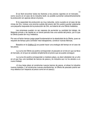 14
       Si es fácil encontrar todos los factores a los precios vigentes en el mercado,
como ocurre en el caso de la industria textil, es posible aumentar extraordinariamente
la producción sin apenas elevar el precio.

      Si la capacidad de producción es muy reducida, como sucede en el caso de las
minas de Oro, incluso una enorme subida del precio del Oro podrá suscitar solamente
una pequeña respuesta de la producción de Oro, se trataría de una Oferta Inelástica.

       Las empresas pueden no ser capaces de aumentar su cantidad de trabajo, de
Materias primas y de capital en un breve periodo tras una subida del precio, por lo que
la Oferta puede ser muy inelástica.

Por eso el factor tiempo juega papel fundamental en la elasticidad de la Oferta, pues se
requiere de tiempo para contratar más trabajadores, construir nuevas fábricas.

       Basados en la Gráfica (2) se puede hacer una analogía del tiempo en el caso de
las pesca.

      -La curva de Oferta (a) podría corresponder al pescado en el día en que se lleva
al mercado, en el que se subasta simplemente al precio que se pueda conseguir.

       -La curva (b) podría corresponder a mediano plazo, es decir alrededor de un año
en el que hay una cantidad de barcos de pesca y la industria aun no ha atraído a un
nuevo trabajo.

      -A muy largo plazo al construirse nuevos barcos de pesca, al atraer la industria
nuevos trabajos, y al construirse nuevas piscifactorías, la Oferta de pescado podría ser
muy elástica con respecto al precio como en el caso(c).
 
