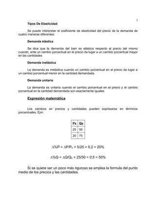 3
      Tipos De Elasticidad

       Se puede interpretar el coeficiente de elasticidad del precio de la demanda de
cuatro maneras diferentes:

      Demanda elástica

       Se dice que la demanda del bien es elástica respecto al precio del mismo
cuando, ante un cambio porcentual en el precio da lugar a un cambio porcentual mayor
en las cantidades

      Demanda inelástica

      La demanda es inelástica cuando un cambio porcentual en el precio da lugar a
un cambio porcentual menor en la cantidad demandada.

      Demanda unitaria

      La demanda es unitaria cuando el cambio porcentual en el precio y el cambio
porcentual en la cantidad demandada son exactamente iguales

      Expresión matemática

      Los cambios en precios y cantidades pueden expresarse en términos
porcentuales. Ejm:


                                      Px Qx

                                      25   50

                                      20   75


                       ∆%P = ∆P/P0 = 5/25 = 0,2 = 20%

                      ∆%Q = ∆Q/Q0 = 25/50 = 0,5 = 50%


     Si se quiere ser un poco más riguroso se emplea la formula del punto
medio de los precios y las cantidades.
 