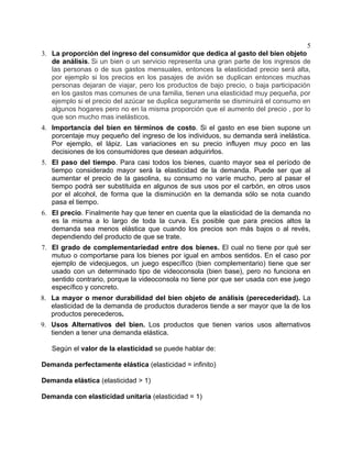 5
3. La proporción del ingreso del consumidor que dedica al gasto del bien objeto
   de análisis. Si un bien o un servicio representa una gran parte de los ingresos de
   las personas o de sus gastos mensuales, entonces la elasticidad precio será alta,
   por ejemplo si los precios en los pasajes de avión se duplican entonces muchas
   personas dejaran de viajar, pero los productos de bajo precio, o baja participación
   en los gastos mas comunes de una familia, tienen una elasticidad muy pequeña, por
   ejemplo si el precio del azúcar se duplica seguramente se disminuirá el consumo en
   algunos hogares pero no en la misma proporción que el aumento del precio , por lo
   que son mucho mas inelásticos.
4. Importancia del bien en términos de costo. Si el gasto en ese bien supone un
   porcentaje muy pequeño del ingreso de los individuos, su demanda será inelástica.
   Por ejemplo, el lápiz. Las variaciones en su precio influyen muy poco en las
   decisiones de los consumidores que desean adquirirlos.
5. El paso del tiempo. Para casi todos los bienes, cuanto mayor sea el período de
   tiempo considerado mayor será la elasticidad de la demanda. Puede ser que al
   aumentar el precio de la gasolina, su consumo no varíe mucho, pero al pasar el
   tiempo podrá ser substituida en algunos de sus usos por el carbón, en otros usos
   por el alcohol, de forma que la disminución en la demanda sólo se nota cuando
   pasa el tiempo.
6. El precio. Finalmente hay que tener en cuenta que la elasticidad de la demanda no
   es la misma a lo largo de toda la curva. Es posible que para precios altos la
   demanda sea menos elástica que cuando los precios son más bajos o al revés,
   dependiendo del producto de que se trate.
7. El grado de complementariedad entre dos bienes. El cual no tiene por qué ser
   mutuo o comportarse para los bienes por igual en ambos sentidos. En el caso por
   ejemplo de videojuegos, un juego específico (bien complementario) tiene que ser
   usado con un determinado tipo de videoconsola (bien base), pero no funciona en
   sentido contrario, porque la videoconsola no tiene por que ser usada con ese juego
   específico y concreto.
8. La mayor o menor durabilidad del bien objeto de análisis (perecederidad). La
   elasticidad de la demanda de productos duraderos tiende a ser mayor que la de los
   productos perecederos.
9. Usos Alternativos del bien. Los productos que tienen varios usos alternativos
   tienden a tener una demanda elástica.

   Según el valor de la elasticidad se puede hablar de:

Demanda perfectamente elástica (elasticidad = infinito)

Demanda elástica (elasticidad > 1)

Demanda con elasticidad unitaria (elasticidad = 1)
 
