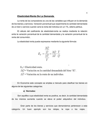 8
      Elasticidad-Renta De La Demanda
      La renta de los compradores es una de las variables que influyen en la demanda
de los bienes y servicios. Variación porcentual que experimenta la cantidad demandada
de un bien o servicio cuando varía la renta del individuo en un 1%, céteris páribus.

      El cálculo del coeficiente de elasticidad-renta se realiza mediante la relación
entre la variación porcentual de la cantidad demandada y la variación porcentual de la
renta del consumidor.

      La elasticidad renta puede expresarse mediante la siguiente fórmula:




      En Economía este concepto se emplea a menudo para clasificar los bienes en
alguna de las siguientes categorías:

               a) Normales:

      Son aquéllos cuya elasticidad renta es positiva, es decir, la cantidad demandada
de los mismos aumenta cuando se eleva el poder adquisitivo del individuo.


             Gran parte de los bienes y servicios que demandamos pertenecen a esta
categoría.     Un   buen   ejemplo     son   los   relojes,   la   ropa   o   los   viajes.
 
