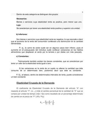 9
      Dentro de esta categoría se distinguen dos grupos:

      Necesarios:
      Bienes o servicios cuya elasticidad renta es positiva, pero menor que uno.
      Lujo:
      Se caracterizan por tener una elasticidad renta positiva y superior a la unidad.


      b) Inferiores:

      Son bienes o servicios cuya elasticidad renta es negativa, lo que equivale a decir
que el aumento de la renta del consumidor conllevará una disminución en la cantidad
demandada.

          P. ej., la carne de cerdo suele ser en algunos casos bien inferior, pues el
aumento en el presupuesto del individuo suele conllevar variaciones en los hábitos
alimenticios que desplazan al cerdo por la ternera o por dietas con más pescado.

      c) Constantes:

        Teóricamente también existen los bienes constantes, que se caracterizan por
tener un valor de la elasticidad renta igual a cero.

       Si las variaciones en la renta de un sujeto no alteran la cantidad que éste
consume de un determinado bien, podremos decir que éste es constante.

      P. Ej., el tabaco, dentro de determinados intervalos de renta, puede considerarse
un bien constante


      Elasticidad Cruzada de la Demanda

      El coeficiente de Elasticidad Cruzada de la Demanda del artículo “X” con
respecto al artículo “Y”, (e x y) mide el cambio porcentual de la cantidad de “X” que se
compra por unidad de tiempo (∆Qx / Qx) como resultado de un porcentaje determinado
de cambio en el precio de “Y” (∆Py / Py):
 