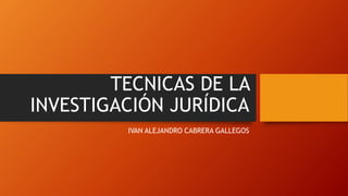TECNICAS DE LA
INVESTIGACIÓN JURÍDICA
IVAN ALEJANDRO CABRERA GALLEGOS
 