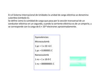 En el Sistema Internacional de Unidades la unidad de carga eléctrica se denomina culombio (símbolo C).  Se define como la cantidad de carga que pasa por la sección transversal de un conductor eléctrico en un segundo, cuando la corriente eléctrica es de un amperio, y se corresponde con la carga de 6 × 10 18  electrones aproximadamente. Equivalencias: Microcoulomb 1  µ c = 1 x 10 -6 C 1  µ c = 0.000001 C Nanocoulomb 1 nc = 1 x 10-9 C 1 nc = 000000001 C 