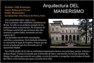 §Nombre: Villa Farnesina.
§Autor: Baldassarre Peruzzi.
§Estilo: Manierismo.
§Localización: Villa Palacio de Roma, Italia.
§
Arquitectura DELArquitectura DEL
MANIERISMOMANIERISMO
ØFue construida entre 1505 y 1511.
ØFue la primera villa nobiliaria suburbana de
Roma. La villa es un perfecto ejemplo de las
primeras obras renacentistas. Se compone de
un bloque central del que arrancan dos alas
menores a ambos lados, formando así una
especie de U.
ØLas fachadas son de color anaranjado,
sencillas y armoniosas. En la fachada delantera
se encuentra la logia de Cupido y Psique que da
acceso al palacete que fue decorado por el
mismísimo Rafael.
ØEn el bello jardín de la villa se celebraban importantes fiestas con príncipes, poetas, artistas e
incluso Papas. Cuenta la leyenda que el derroche de lujo y ostentación era tal que durante las
fiestas, las vajillas que eran de oro y plata, en vez de lavarlas y recogerlas, eran tiradas al fondo
del Tíber, el río romano que pasa a los pies de la villa.
 