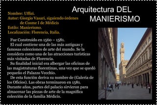 §Nombre: Uffizi.
§Autor: Giorgio Vasari, siguiendo órdenes
de Cosme I de Médicis
§Estilo: Manierismo.
§Localización: Florencia, Italia.
§
Arquitectura DELArquitectura DEL
MANIERISMOMANIERISMO
ØFue Construido en 1560 – 1581.
ØEl cual contiene una de las más antiguas y
famosas colecciones de arte del mundo. Se la
considera como una de las atracciones turísticas
más visitadas de Florencia.
ØSu finalidad inicial era albergar las oficinas de
las magistraturas florentinas, una vez que se quedó
pequeño el Palazzo Vecchio.
ØDe esta función deriva su nombre de (Galería de
los Oficios). Las obras terminaron en 1581.
Durante años, partes del palacio sirvieron para
almacenar las piezas de arte de la magnífica
colección de la familia Médicis.
 
