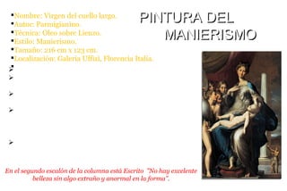 ØSe calcula que fue pintado entre el año 1534 y 1540.
ØEl manierismo se muestra en las proporciones alargadas,
poses muy estilizadas y falta de una perspectiva clara.
ØEsta composición se aparta de la solución clásica de perfecta
armonía y equilibrio.
ØLa pintura recibe popularmente el nombre de Virgen del
cuello largo, debido a que el pintor, en su impaciencia por
hacer que la Virgen pareciera graciosa y elegante, le ha
proporcionado un largo cuello, como el de un cisne.
ØLa composición agrupa a varios ángeles a un lado, mientras
que al otro está un espacio abierto con la figura del santo, con
lo que se refleja ser poco ortodoxo.
§Nombre: Virgen del cuello largo.
§Autor: Parmigianino.
§Técnica: Oleo sobre Lienzo.
§Estilo: Manierismo.
§Tamaño: 216 cm x 123 cm.
§Localización: Galeria Uffizi, Florencia Italia.
§
PINTURA DELPINTURA DEL
MANIERISMOMANIERISMO
En el segundo escalón de la columna está Escrito ”No hay excelente
belleza sin algo extraño y anormal en la forma”.
 