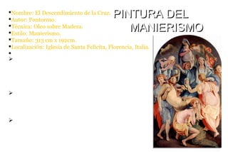 §Nombre: El Descendimiento de la Cruz.
§Autor: Pontormo.
§Técnica: Oleo sobre Madera.
§Estilo: Manierismo.
§Tamaño: 313 cm x 192cm.
§Localización: Iglesia de Santa Felicita, Florencia, Italia.
§
PINTURA DELPINTURA DEL
MANIERISMOMANIERISMO
ØEl pintor tardó tres años en acabar este óvalo triste y
tumultuoso de figuras, desde 1525 hasta 1528. Es una
de las creaciones del manierismo que marca las pautas
para el futuro.
ØLas figuras tienen formas duramente modeladas y
están unidas por una línea serpentinata. Destaca en el
Manierismo el colorido más suaves.
ØEl centro de la composición lo ocupa el brazo
extendido de la Virgen, a modo de brazo de cruz. Toda
la escena está marcada por una luz fuerte que
deslumbra a las figuras y aclara los colores.
 