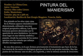 §Nombre: La Ultima Cena.
§Autor: Tintoretto.
§Técnica: Oleo sobre Lienzo.
§Estilo: Manierismo.
§Tamaño: 365 cm x 568 cm.
§Localización: Basílica de San Giorgio Maggiore, Venecia, Italia.
§
PINTURA DELPINTURA DEL
MANIERISMOMANIERISMO
ØFue pintado en los años 1592-1594.
ØEn la Pintura aparece dramáticamente
distorsionada, utilizando una muy
original perspectiva oblicua, Las figuras
humanas parecen abrumadas por la
aparición de seres fantásticos. La escena
tiene lugar en una taberna sombría y
popular, donde las aureolas de los santos
aportan una luz extraña que subraya
detalles incongruentes.
ØEs una obra oscura, en la que destaca precisamente el tratamiento que hace de la luz.
Los rostros de los santos se distinguen gracias a la luz de sus propias aureolas. Hay dos
puntos de luz intensa: uno en alto, a la izquierda, y otra la intensa aureola de Jesucristo.
 