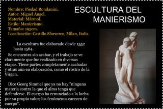 §Nombre: Piedad Rondanini.
§Autor: Miguel Ángel.
§Material: Mármol.
§Estilo: Manierismo.
§Tamaño: 195cm.
§Localización: Castillo Sforzerco, Milan, Italia.
§
ESCULTURA DELESCULTURA DEL
MANIERISMOMANIERISMO
ØLa escultura fue elaborado desde 1552
hasta 1564.
ØSe encuentra sin acabar, y el trabajo se ve
claramente que fue realizado en diversas
etapas. Tiene partes completamente acabadas
y otras aún en elaboración, como el rostro de la
Virgen.
ØDice Georg Simmel que ya no hay "ninguna
materia contra la que el alma tenga que
defenderse. El cuerpo ha renunciado a la lucha
por su propio valor; los fenómenos carecen de
cuerpo“.
 