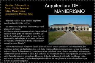 §Nombre: Palazzo del te.
§Autor: Giulio Romano.
§Estilo: Manierismo.
§Localización: Mantua, Italia.
§
Arquitectura DELArquitectura DEL
MANIERISMOMANIERISMO
ØEl Palacio del Té es un edificio de planta
construido entre 1524 y 1534.
ØLa estructura del palacio se Construyo en el
plazo de 18 meses.
Es básicamente una casa cuadrada Construida al
rededor de un patio en forma de claustro. Un
jardín formal complementaba la casa. Este se
encontraba rodeado por un exterior en forma
de columna terminada en forma semicircular
conocida como 'Esedra'.
ØLas cuatro fachadas exteriores tienen pilastras planas contra paredes de carácter rústico, las
ventanas indican que la planta noble es la baja, con una planta secundaria por encima. La fachada
oriental difería de las otras tres por tener motivos paladinos en su pilastra y una logia abierta en su
centro más que un arco en el patio. Las fachadas no son tan simétricas como parecen, y los espacios
entre las columnas son irregulares. El centro de las fachadas septentrional y meridional están
recorridas por arcos en dos plantas sin pórtico ni frontón, simplemente un camino cubierto que
llevaba al interior del patio.
 