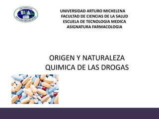 UNIVERSIDAD ARTURO MICHELENA
FACULTAD DE CIENCIAS DE LA SALUD
ESCUELA DE TECNOLOGIA MEDICA
ASIGNATURA FARMACOLOGIA
ORIGEN Y NATURALEZA
QUIMICA DE LAS DROGAS
 