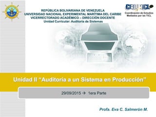 LOGO
Unidad II “Auditoría a un Sistema en Producción”
REPÚBLICA BOLIVARIANA DE VENEZUELA
UNIVERSIDAD NACIONAL EXPERIMENTAL MARÍTIMA DEL CARIBE
VICERRECTORADO ACADÉMICO – DIRECCIÓN DOCENTE
Unidad Curricular: Auditoría de Sistemas
Profa. Eva C. Salmerón M.
29/09/2015  1era Parte
 