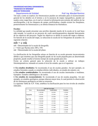 UNIVERSIDAD NACIONAL EXPERIMENTAL
“FRANCISCO DE MIRANDA”
ÁREA DE TECNOLOGÍA
Departamento de Vialidad Prof. Ing. Marybel Ramírez
Departamento de
VIALIDAD
UNEFM
UniversidadNacional Experimental Francisco de Miranda
Tal cual y como se explicó, los fotomosaicos pueden ser utilizados para el reconocimiento
general de los detalles en el terreno y en la ausencia de mapas topográficos, pueden ser
usados como mapa base, en el cual se volcará la información proveniente del análisis de las
aerofotografías y de los chequeos de campo, prefiriéndose, cuando existen los fotoplanos,
posteriormente los fotomosaicos y en última instancia los fotoíndices.
Escalas:
La utilidad que puede presentar una aerofoto depende mucho de la escala en la cual haya
sido tomada. La escala en un proyecto de vuelo aerofotogramétrico depende básicamente
de los objetivos del proyecto. Según los objetivos se define la escala del mapa a elaborar.
En función de la escala del mapa, se selecciona la escala de los fotogramas de acuerdo a la
siguiente relación:
mb = c mk
mb = Denominador de la escala de fotografía.
c = Valor que fluctúa entre 200 y 350.
mk = Denominador de la escala del plano.
La clasificación de las fotografías aéreas en función de su escala presenta inconvenientes
debido a que mientras que una fotografía puede ser de escala pequeña para un determinado
propósito, puede resultar al mismo tiempo de escala grande para otro.
Existe un criterio general para la selección de la escala a utilizar en trabajos
fotointerpretativos, tomando en cuenta el nivel de estudio, que es el siguiente:
En estudios detallados: Se recomienda el uso de escalas grandes: Así por ejemplo, en
estudios forestales cuando se estudian árboles individuales; en estudio de catastro, etc.
En estudios semidetallados: Se recomienda el uso de escalas intermedias o medianas.
Ejemplos: Estudios edafológicos o de suelos.
En estudios de reconocimiento: Se recomienda el uso de escalas pequeñas. Así por
ejemplo, en estudios geológicos, porque abarcan mayor área, lo cual permite la observación
de los fenómenos geológicos en toda su extensión.
La siguiente Tabla de A.P. Vink, establece la clasificación para los tres niveles de estudios
indicados.
 