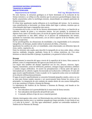 UNIVERSIDAD NACIONAL EXPERIMENTAL
“FRANCISCO DE MIRANDA”
ÁREA DE TECNOLOGÍA
Departamento de Vialidad Prof. Ing. Marybel Ramírez
Departamento de
VIALIDAD
UNEFM
UniversidadNacional Experimental Francisco de Miranda
De estos factores, la estructura geológica es el factor dominante en la evolución de las
formas terrestres y se refleja en ella; mientras que los procesos geomorfológicos dejan una
huella característica sobre la morfología terrestre, desarrollando un conjunto particular de
formas terrestres.
El clima tiene igualmente mucha influencia en la morfología del terreno. Así la arenisca,
cuya estratificación es horizontal, en climas áridos dará lugar a cañones, mientras que en
clima húmedo dará lugar a topografías más suaves.
La naturaleza de la roca, es otro de los factores determinantes del relieve, en función de su
cohesión, tamaño de grano y su estructura interna. Así por ejemplo, la resistencia de
algunas rocas, tanto a la erosión como a la acción de agentes químicos al lado de otras rocas
cuya composición es más débil, influye en el proceso de moldeamiento del terreno,
quedando los materiales más consistentes, con un relieve superior al de los blandos, salvo
algunas excepciones.
En las aerofotografías, las alineaciones de tonalidades y las singularidades en la estructura
topográfica y de drenajes, pueden indicar la presencia de fallas, y fracturas.
Igualmente los cambios de color y/o tonalidades, están relacionados con diferentes tipos de
rocas, suelos, vegetación, etc.
Entre los términos más usados para describir la topografía de un área están: plano, colinas
masivas, ondulado, irregular, quebrado, forma de A, colinas simétricas, etc. Con estos
términos se trata de describir el paisaje, la pendiente y en general el relieve del área.
Drenaje
Es básicamente la remoción del agua a través de la superficie de la tierra. Otros autores lo
definen, como el comportamiento del agua en una forma de la tierra.
Los rasgos más notables del drenaje superficial son los ríos, arroyos, cárcavas, lagos,
lagunas, manantiales, zonas de infiltración, pantanos, ciénagas (rasgos naturales); embalses
y canales (rasgos artificiales). Al ocurrir las precipitaciones o lluvias parte del agua es
interceptada por la cubierta vegetal, favoreciendo así la absorción e infiltración. El resto del
agua escurre superficialmente. Como se puede ver la vegetación actúa como un moderador
en la relación infiltraciónescurrimiento.
El agua al escurrir superficialmente se concentra formando pequeños canales, estos a su vez
se unen para formar canales mayores y así sucesivamente hasta formar los cursos o ríos
principales. La integración de este conjunto de canales dentro de una cuenca hidrográfica,
es lo que constituye el Patrón o Sistema de Drenaje.
La importancia del Análisis de los Patrones o Sistemas de Drenaje, está basada en los
siguientes hechos:
Son indicadores de la permeabilidad de la masa total de forma terrestre.
Son indicadores del desarrollo del perfil del suelo.
A menudo, definen el tipo de roca o material parental.
Además interrogantes tales como: (a) Determinada área está bien drenada y por lo tanto es
adecuada para muchos usos o se mantiene anegada por largos períodos, lo que limita el uso
y el valor de la tierra?.... (b) Hay agua subterránea?, pueden ser contestadas mediante el
Análisis de los Patrones de Drenaje.
 