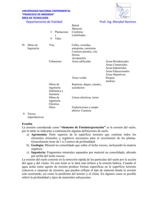 UNIVERSIDAD NACIONAL EXPERIMENTAL
“FRANCISCO DE MIRANDA”
ÁREA DE TECNOLOGÍA
Departamento de Vialidad Prof. Ing. Marybel Ramírez
Departamento de
VIALIDAD
UNEFM
UniversidadNacional Experimental Francisco de Miranda
Balsal
Matorral
3. Plantacione
s
Coníferas
Latifoliadas
4. Talas
IV. Obras de
Ingeniería.
Vías Calles, avenidas,
autopistas, carreteras
Caminos puentes, vías
férreas
Aeropuertos
Urbanismo Áreas edificadas Áreas Residenciales
Áreas Comerciales
Áreas Industriales
Áreas Educacionales
Áreas Deportivas
Áreas verdes Parques
Jardines
Obras de
ingeniería
Hidráulica y
Sanitaria
Represas, diques, canales,
acueductos
Obras de
ingeniería
Eléctrica
Líneas eléctricas, torres
Otros Exploraciones a campo
abierto: Canteras
V. Tierras
improductivas
Erosión
La erosión considerada como “elemento de Fotointerpretación” es la erosión del suelo;
por lo tanto se indicaran a continuación algunas definiciones de suelo.
a) Agronomía: Parte superior de la superficie terrestre que contiene todos los
elementos minerales y orgánicos necesarios para el crecimiento de las plantas.
Generalmente tiene de 1 a 2 metros de profundidad.
b) Geología: Mineral no consolidado que cubre el lecho rocoso, incluyendo la materia
orgánica.
c) Ingeniería: Fragmentos minerales separados por material no consolidado, ubicado
por arriba del lecho rocoso.
La erosión del suelo consiste en la remoción rápida de las partículas del suelo por la acción
del agua y del viento. En este tema se le dará más énfasis a la erosión hídrica. Cuando el
agua actúa como agente de erosión produce formas específicas en la superficie terrestre
(cárcavas o zanjones de erosión), que pueden reflejar el tipo de material donde la erosión
está ocurriendo, así como la pendiente del terreno y el clima. En algunos casos es posible
inferir la profundidad y tipos de materiales subyacentes.
 