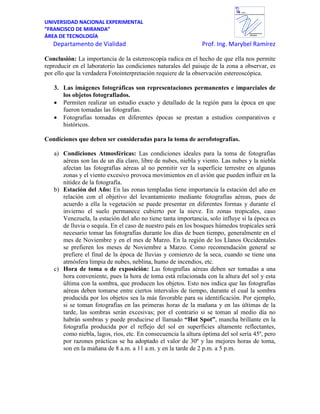 UNIVERSIDAD NACIONAL EXPERIMENTAL
“FRANCISCO DE MIRANDA”
ÁREA DE TECNOLOGÍA
Departamento de Vialidad Prof. Ing. Marybel Ramírez
Departamento de
VIALIDAD
UNEFM
UniversidadNacional Experimental Francisco de Miranda
Conclusión: La importancia de la estereoscopía radica en el hecho de que ella nos permite
reproducir en el laboratorio las condiciones naturales del paisaje de la zona a observar, es
por ello que la verdadera Fotointerpretación requiere de la observación estereoscópica.
3. Las imágenes fotográficas son representaciones permanentes e imparciales de
los objetos fotografiados.
Permiten realizar un estudio exacto y detallado de la región para la época en que
fueron tomadas las fotografías.
Fotografías tomadas en diferentes épocas se prestan a estudios comparativos e
históricos.
Condiciones que deben ser consideradas para la toma de aerofotografías.
a) Condiciones Atmosféricas: Las condiciones ideales para la toma de fotografías
aéreas son las de un día claro, libre de nubes, niebla y viento. Las nubes y la niebla
afectan las fotografías aéreas al no permitir ver la superficie terrestre en algunas
zonas y el viento excesivo provoca movimientos en el avión que pueden influir en la
nitidez de la fotografía.
b) Estación del Año: En las zonas templadas tiene importancia la estación del año en
relación con el objetivo del levantamiento mediante fotografías aéreas, pues de
acuerdo a ella la vegetación se puede presentar en diferentes formas y durante el
invierno el suelo permanece cubierto por la nieve. En zonas tropicales, caso
Venezuela, la estación del año no tiene tanta importancia, solo influye si la época es
de lluvia o sequía. En el caso de nuestro país en los bosques húmedos tropicales será
necesario tomar las fotografías durante los días de buen tiempo, generalmente en el
mes de Noviembre y en el mes de Marzo. En la región de los Llanos Occidentales
se prefieren los meses de Noviembre a Marzo. Como recomendación general se
prefiere el final de la época de lluvias y comienzo de la seca, cuando se tiene una
atmósfera limpia de nubes, neblina, humo de incendios, etc.
c) Hora de toma o de exposición: Las fotografías aéreas deben ser tomadas a una
hora conveniente, pues la hora de toma está relacionada con la altura del sol y esta
última con la sombra, que producen los objetos. Esto nos indica que las fotografías
aéreas deben tomarse entre ciertos intervalos de tiempo, durante el cual la sombra
producida por los objetos sea la más favorable para su identificación. Por ejemplo,
si se toman fotografías en las primeras horas de la mañana y en las últimas de la
tarde, las sombras serán excesivas; por el contrario si se toman al medio día no
habrán sombras y puede producirse el llamado “Hot Spot”, mancha brillante en la
fotografía producida por el reflejo del sol en superficies altamente reflectantes,
como niebla, lagos, ríos, etc. En consecuencia la altura óptima del sol sería 45º, pero
por razones prácticas se ha adoptado el valor de 30º y las mejores horas de toma,
son en la mañana de 8 a.m. a 11 a.m. y en la tarde de 2 p.m. a 5 p.m.
 