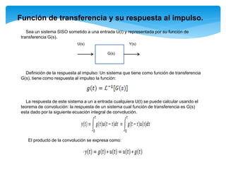 Función de transferencia y su respuesta al impulso.
Sea un sistema SISO sometido a una entrada U(t) y representada por su función de
transferencia G(s).
U(s) Y(s)
G(s)
Definición de la respuesta al impulso: Un sistema que tiene como función de transferencia
G(s), tiene como respuesta al impulso la función:
La respuesta de este sistema a un a entrada cualquiera U(t) se puede calcular usando el
teorema de convolución: la respuesta de un sistema cual función de transferencia es G(s)
esta dado por la siguiente ecuación integral de convolución.
El producto de la convolución se expresa como:
 