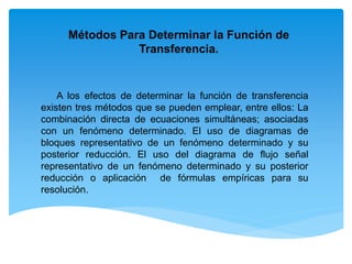 A los efectos de determinar la función de transferencia
existen tres métodos que se pueden emplear, entre ellos: La
combinación directa de ecuaciones simultáneas; asociadas
con un fenómeno determinado. El uso de diagramas de
bloques representativo de un fenómeno determinado y su
posterior reducción. El uso del diagrama de flujo señal
representativo de un fenómeno determinado y su posterior
reducción o aplicación de fórmulas empíricas para su
resolución.
Métodos Para Determinar la Función de
Transferencia.
 