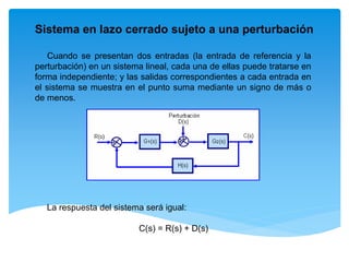 Sistema en lazo cerrado sujeto a una perturbación
Cuando se presentan dos entradas (la entrada de referencia y la
perturbación) en un sistema lineal, cada una de ellas puede tratarse en
forma independiente; y las salidas correspondientes a cada entrada en
el sistema se muestra en el punto suma mediante un signo de más o
de menos.
La respuesta del sistema será igual:
C(s) = R(s) + D(s)
 