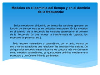 En los modelos en el dominio del tiempo las variables aparecen en
función del tiempo, esto es en derivadas temporales. En los modelos
en el dominio de la frecuencia las variables aparecen en el dominio
de la frecuencia (lo que incluye la transformada de Laplace, los
espectros de potencia, etc.).
Todo modelo matemático o paramétrico, por lo tanto, consta de
una o varias ecuaciones que relacionan las entradas y las salidas. De
ahí que a los modelos matemáticos se les conozca más comúnmente
como modelos paramétricos, ya que pueden definirse mediante una
estructura y un número finito de parámetros.
Modelos en el dominio del tiempo y en el dominio
de la frecuencia:
 