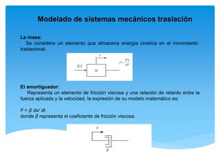 Modelado de sistemas mecánicos traslación
La masa:
Se considera un elemento que almacena energía cinética en el movimiento
traslacional.
El amortiguador:
Representa un elemento de fricción viscosa y una relación de retardo entre la
fuerza aplicada y la velocidad, la expresión de su modelo matemático es:
F = β dx/ dt.
donde β representa el coeficiente de fricción viscosa.
 