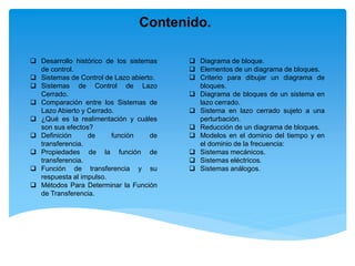 Contenido.
 Diagrama de bloque.
 Elementos de un diagrama de bloques.
 Criterio para dibujar un diagrama de
bloques.
 Diagrama de bloques de un sistema en
lazo cerrado.
 Sistema en lazo cerrado sujeto a una
perturbación.
 Reducción de un diagrama de bloques.
 Modelos en el dominio del tiempo y en
el dominio de la frecuencia:
 Sistemas mecánicos.
 Sistemas eléctricos.
 Sistemas análogos.
 Desarrollo histórico de los sistemas
de control.
 Sistemas de Control de Lazo abierto.
 Sistemas de Control de Lazo
Cerrado.
 Comparación entre los Sistemas de
Lazo Abierto y Cerrado.
 ¿Qué es la realimentación y cuáles
son sus efectos?
 Definición de función de
transferencia.
 Propiedades de la función de
transferencia.
 Función de transferencia y su
respuesta al impulso.
 Métodos Para Determinar la Función
de Transferencia.
 