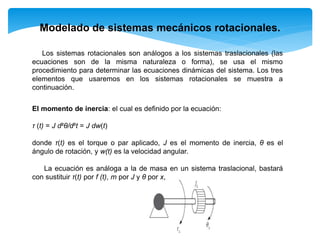Modelado de sistemas mecánicos rotacionales.
Los sistemas rotacionales son análogos a los sistemas traslacionales (las
ecuaciones son de la misma naturaleza o forma), se usa el mismo
procedimiento para determinar las ecuaciones dinámicas del sistema. Los tres
elementos que usaremos en los sistemas rotacionales se muestra a
continuación.
El momento de inercia: el cual es definido por la ecuación:
τ (t) = J d²θ/d²t = J dw(t)
donde τ(t) es el torque o par aplicado, J es el momento de inercia, θ es el
ángulo de rotación, y w(t) es la velocidad angular.
La ecuación es análoga a la de masa en un sistema traslacional, bastará
con sustituir τ(t) por f (t), m por J y θ por x,
 
