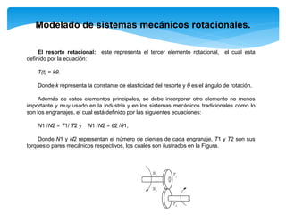 El resorte rotacional: este representa el tercer elemento rotacional, el cual esta
definido por la ecuación:
Τ(t) = kθ.
Donde k representa la constante de elasticidad del resorte y θ es el ángulo de rotación.
Además de estos elementos principales, se debe incorporar otro elemento no menos
importante y muy usado en la industria y en los sistemas mecánicos tradicionales como lo
son los engranajes, el cual está definido por las siguientes ecuaciones:
N1 /N2 = T1/ T2 y N1 /N2 = θ2 /θ1,
Donde N1 y N2 representan el número de dientes de cada engranaje, T1 y T2 son sus
torques o pares mecánicos respectivos, los cuales son ilustrados en la Figura.
Modelado de sistemas mecánicos rotacionales.
 