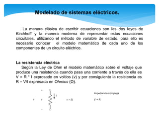 Modelado de sistemas eléctricos.
La manera clásica de escribir ecuaciones son las dos leyes de
Kirchhoff y la manera moderna de representar estas ecuaciones
circuitales, utilizando el método de variable de estado, para ello es
necesario conocer el modelo matemático de cada uno de los
componentes de un circuito eléctrico.
La resistencia eléctrica
Según la Ley de Ohm el modelo matemático sobre el voltaje que
produce una resistencia cuando pasa una corriente a través de ella es
V = R * I expresado en voltios (v) y por consiguiente la resistencia es
R = V/I expresada en Ohmios (Ω).
Impedancia compleja
V = R
 