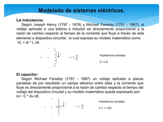 Modelado de sistemas eléctricos.
La inductancia:
Según Joseph Henry (1797 - 1878) y Michael Faraday (1791 - 1867), el
voltaje aplicado a una bobina o inductor es directamente proporcional a la
razón de cambio respecto al tiempo de la corriente que fluye a través de este
elemento o dispositivo circuítal, lo cual expresa su modelo matemático como
VL = di * L /dt.
El capacitor:
Según Michael Faraday (1791 - 1867) un voltaje aplicado a placas
paralelas da por resultado un campo eléctrico entre ellas y la corriente que
fluye es directamente proporcional a la razón de cambio respecto al tiempo del
voltaje del dispositivo circuital y su modelo matemático queda expresado por:
Ic= C * dv /dt.
Impedancia compleja
V = LS
Impedancia compleja
V = 1 / CS
 