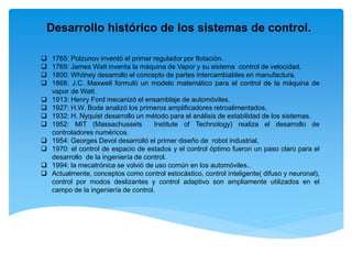 Desarrollo histórico de los sistemas de control.
 1765: Polzunov inventó el primer regulador por flotación.
 1769: James Watt inventa la máquina de Vapor y su sistema control de velocidad.
 1800: Whitney desarrollo el concepto de partes intercambiables en manufactura.
 1868: J.C. Maxwell formuló un modelo matemático para el control de la máquina de
vapor de Watt.
 1913: Henry Ford mecanizó el ensamblaje de automóviles.
 1927: H.W. Bode analizó los primeros amplificadores retroalimentados.
 1932: H. Nyquist desarrollo un método para el análisis de estabilidad de los sistemas.
 1952: MIT (Massachussets Institute of Technology) realiza el desarrollo de
controladores numéricos.
 1954: Georges Devol desarrolló el primer diseño de robot industrial.
 1970: el control de espacio de estados y el control óptimo fueron un paso claro para el
desarrollo de la ingeniería de control.
 1994: la mecatrónica se volvió de uso común en los automóviles..
 Actualmente, conceptos como control estocástico, control inteligente( difuso y neuronal),
control por modos deslizantes y control adaptivo son ampliamente utilizados en el
campo de la ingeniería de control.
 
