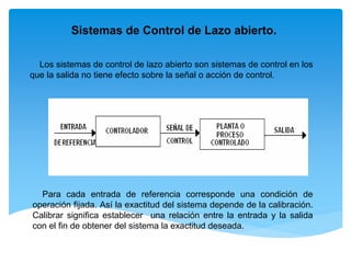 Sistemas de Control de Lazo abierto.
Los sistemas de control de lazo abierto son sistemas de control en los
que la salida no tiene efecto sobre la señal o acción de control.
Para cada entrada de referencia corresponde una condición de
operación fijada. Así la exactitud del sistema depende de la calibración.
Calibrar significa establecer una relación entre la entrada y la salida
con el fin de obtener del sistema la exactitud deseada.
 