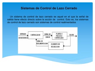 Sistemas de Control de Lazo Cerrado
Un sistema de control de lazo cerrado es aquel en el que la señal de
salida tiene efecto directo sobre la acción de control. Esto es, los sistemas
de control de lazo cerrado son sistemas de control realimentados
 
