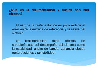¿Qué es la realimentación y cuáles son sus
efectos?
El uso de la realimentación es para reducir el
error entre la entrada de referencia y la salida del
sistema.
La realimentación tiene efectos en
características del desempeño del sistema como
la estabilidad, ancho de banda, ganancia global,
perturbaciones y sensibilidad.
 