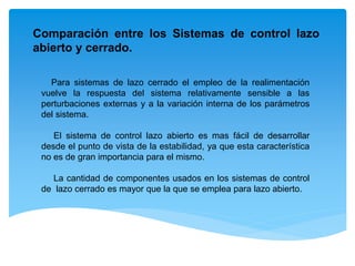 Para sistemas de lazo cerrado el empleo de la realimentación
vuelve la respuesta del sistema relativamente sensible a las
perturbaciones externas y a la variación interna de los parámetros
del sistema.
El sistema de control lazo abierto es mas fácil de desarrollar
desde el punto de vista de la estabilidad, ya que esta característica
no es de gran importancia para el mismo.
La cantidad de componentes usados en los sistemas de control
de lazo cerrado es mayor que la que se emplea para lazo abierto.
Comparación entre los Sistemas de control lazo
abierto y cerrado.
 