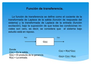 Función de transferencia.
La función de transferencia se define como el cociente de la
transformada de Laplace de la salida (función de respuesta del
sistema) y la transformada de Laplace de la entrada (función
excitación), bajo la suposición de que todas las condiciones ini-
ciales son cero, es decir, se considera que el sistema bajo
estudio está en reposo.
Donde
C(s) = Es la salida.
G(s) = El producto de la ganancia.
R(s) = La entrada.
R(s) C(s)
G(s)
C(s) = R(s)*G(s)
G(s)= C(s) / R(s)
 