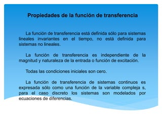 La función de transferencia está definida sólo para sistemas
lineales invariantes en el tiempo, no está definida para
sistemas no lineales.
La función de transferencia es independiente de la
magnitud y naturaleza de la entrada o función de excitación.
Todas las condiciones iniciales son cero.
La función de transferencia de sistemas continuos es
expresada sólo como una función de la variable compleja s,
para el caso discreto los sistemas son modelados por
ecuaciones de diferencias.
Propiedades de la función de transferencia
 