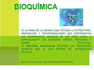 ES LA RAMA DE LA QUÍMICA QUE ESTUDIA LA ESTRUCTURA,
PROPIEDADES Y TRANSFORMACIONES QUE EXPERIMENTAN
LOS COMPONENTES QUÍMICOS DE LOS SERES VIVOS, Y
ESPECIALMENTE LOS GLÚCIDOS, LÍPIDOS, PROTEÍNAS Y
ÁCIDOS NUCLEICOS.
LA BIOLOGÍA MOLECULAR DESCRIBE LAS REACCIONES
QUÍMICAS QUE SE DAN DENTRO DEL METABOLISMO
CELULAR.
 