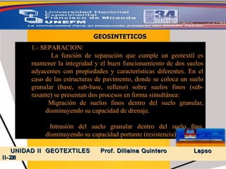 1.- SEPARACION: La función de separación que cumple un geotextil es mantener la integridad y el buen funcionamiento de dos suelos adyacentes con propiedades y características diferentes. En el caso de las estructuras de pavimento, donde se coloca un suelo granular (base, sub-base, relleno) sobre suelos finos (sub-rasante) se presentan dos procesos en forma simultánea: Migración de suelos finos dentro del suelo granular, disminuyendo su capacidad de drenaje. Intrusión del suelo granular dentro del suelo fino, disminuyendo su capacidad portante (resistencia). GEOSINTETICOS UNIDAD II  GEOTEXTILES  Prof. Diliaina Quintero  Lapso II- 2011 