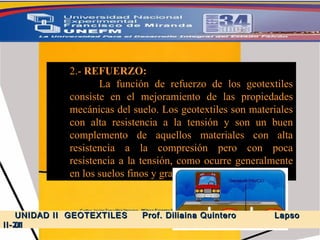 2.-  REFUERZO:  La función de refuerzo de los geotextiles consiste en el mejoramiento de las propiedades mecánicas del suelo. Los geotextiles son materiales con alta resistencia a la tensión y son un buen complemento de aquellos materiales con alta resistencia a la compresión pero con poca resistencia a la tensión, como ocurre generalmente en los suelos finos y granulares. UNIDAD II  GEOTEXTILES  Prof. Diliaina Quintero  Lapso II- 2011 