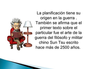 La planificación tiene su
   origen en la guerra .
También se afirma que el
   primer texto sobre el
particular fue el arte de la
guerra del filósofo y militar
  chino Sun Tsu escrito
hace más de 2500 años.
 